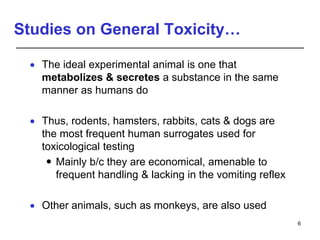 Studies on General Toxicity…
 The ideal experimental animal is one that
metabolizes & secretes a substance in the same
manner as humans do
 Thus, rodents, hamsters, rabbits, cats & dogs are
the most frequent human surrogates used for
toxicological testing
 Mainly b/c they are economical, amenable to
frequent handling & lacking in the vomiting reflex
 Other animals, such as monkeys, are also used
6
 