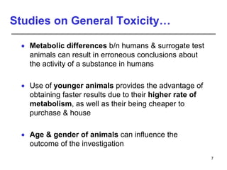 Studies on General Toxicity…
 Metabolic differences b/n humans & surrogate test
animals can result in erroneous conclusions about
the activity of a substance in humans
 Use of younger animals provides the advantage of
obtaining faster results due to their higher rate of
metabolism, as well as their being cheaper to
purchase & house
 Age & gender of animals can influence the
outcome of the investigation
7
 