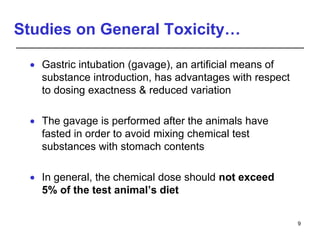Studies on General Toxicity…
 Gastric intubation (gavage), an artificial means of
substance introduction, has advantages with respect
to dosing exactness & reduced variation
 The gavage is performed after the animals have
fasted in order to avoid mixing chemical test
substances with stomach contents
 In general, the chemical dose should not exceed
5% of the test animal’s diet
9
 