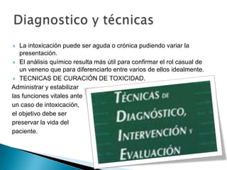   La intoxicación puede ser aguda o crónica pudiendo variar la
   presentación.
  El análisis químico resulta más útil para confirmar el rol casual de
   un veneno que para diferenciarlo entre varios de ellos idealmente.
  TECNICAS DE CURACIÓN DE TOXICIDAD.

Administrar y estabilizar
las funciones vitales ante
un caso de intoxicación,
el objetivo debe ser
preservar la vida del
paciente.
 