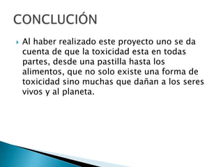    Al haber realizado este proyecto uno se da
    cuenta de que la toxicidad esta en todas
    partes, desde una pastilla hasta los
    alimentos, que no solo existe una forma de
    toxicidad sino muchas que dañan a los seres
    vivos y al planeta.
 