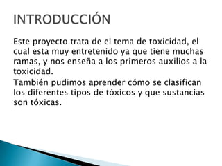Este proyecto trata de el tema de toxicidad, el
cual esta muy entretenido ya que tiene muchas
ramas, y nos enseña a los primeros auxilios a la
toxicidad.
También pudimos aprender cómo se clasifican
los diferentes tipos de tóxicos y que sustancias
son tóxicas.
 