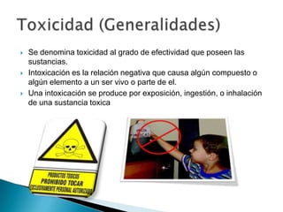    Se denomina toxicidad al grado de efectividad que poseen las
    sustancias.
   Intoxicación es la relación negativa que causa algún compuesto o
    algún elemento a un ser vivo o parte de el.
   Una intoxicación se produce por exposición, ingestión, o inhalación
    de una sustancia toxica
 