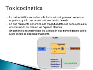    La toxicocinética considera a la forma cómo ingresa un veneno al
    organismo y a lo que ocurre una vez dentro de este.
   Lo que realmente denomina a la magnitud defectos de tóxicos es la
    concentración de este en los órganos blancos.
   En general la toxicocinética es la relación que tiene el toxico con el
    lugar donde se deposita finalmente.
 