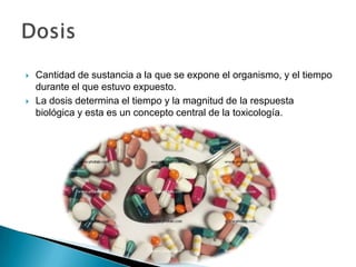    Cantidad de sustancia a la que se expone el organismo, y el tiempo
    durante el que estuvo expuesto.
   La dosis determina el tiempo y la magnitud de la respuesta
    biológica y esta es un concepto central de la toxicología.
 