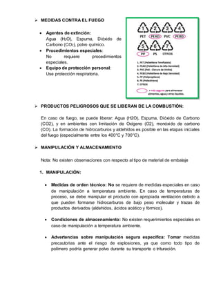 MEDIDAS CONTRA EL FUEGO 
 Agentes de extinción: 
Agua (H2O), Espuma, Dióxido de 
Carbono (CO2), polvo químico. 
 Procedimientos especiales: 
No requiere procedimientos 
especiales. 
 Equipo de protección personal: 
Use protección respiratoria. 
 PRODUCTOS PELIGROSOS QUE SE LIBERAN DE LA COMBUSTIÓN: 
En caso de fuego, se puede liberar: Agua (H2O), Espuma, Dióxido de Carbono 
(CO2), y en ambientes con limitación de Oxígeno (O2), monóxido de carbono 
(CO). La formación de hidrocarburos y aldehídos es posible en las etapas iniciales 
del fuego (especialmente entre los 400°C y 700°C). 
 MANIPULACIÓN Y ALMACENAMIENTO 
Nota: No existen observaciones con respecto al tipo de material de embalaje 
1. MANIPULACIÓN: 
 Medidas de orden técnico: No se requiere de medidas especiales en caso 
de manipulación a temperatura ambiente. En caso de temperaturas de 
proceso, se debe manipular el producto con apropiada ventilación debido a 
que pueden formarse hidrocarburos de bajo peso molecular y trazas de 
productos derivados (aldehídos, ácidos acético y fórmico). 
 Condiciones de almacenamiento: No existen requerimientos especiales en 
caso de manipulación a temperatura ambiente. 
 Advertencias sobre manipulación segura específica: Tomar medidas 
precautorias ante el riesgo de explosiones, ya que como todo tipo de 
polímero podría generar polvo durante su transporte o trituración. 
 