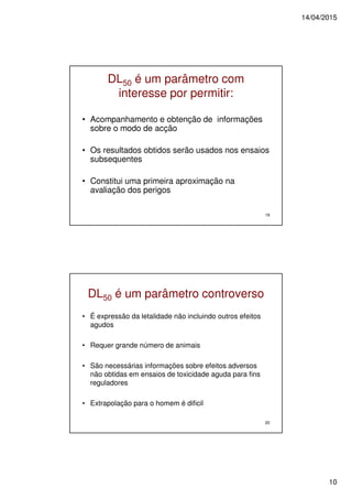 14/04/2015
10
19
DL50 é um parâmetro com
interesse por permitir:
• Acompanhamento e obtenção de informações
sobre o modo de acção
• Os resultados obtidos serão usados nos ensaios
subsequentes
• Constitui uma primeira aproximação na
avaliação dos perigos
20
DL50 é um parâmetro controverso
• É expressão da letalidade não incluindo outros efeitos
agudos
• Requer grande número de animais
• São necessárias informações sobre efeitos adversos
não obtidas em ensaios de toxicidade aguda para fins
reguladores
• Extrapolação para o homem é dificil
 