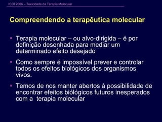 Compreendendo a terapêutica molecular Terapia molecular – ou alvo-dirigida – é por definição desenhada para mediar um determinado efeito desejado Como sempre é impossível prever e controlar todos os efeitos biológicos dos organismos vivos. Temos de nos manter abertos à possibilidade de encontrar efeitos biólógicos futuros inesperados com a  terapia molecular 