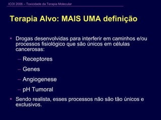 Terapia Alvo: MAIS UMA definição Drogas desenvolvidas para interferir em caminhos e/ou processos fisiológico que são únicos em células cancerosas: Receptores Genes Angiogenese pH Tumoral Sendo realista, esses processos não são tão únicos e exclusivos. 