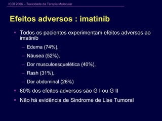 Efeitos adversos : imatinib Todos os pacientes experimentam efeitos adversos ao imatinib Edema (74%),  Náusea (52%), Dor musculoesquelética (40%),  Rash (31%),  Dor abdominal (26%) 80% dos efeitos adversos são G I ou G II Não há evidência de Sindrome de Lise Tumoral  