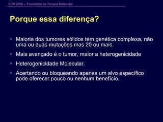 Porque essa diferença? Maioria dos tumores sólidos tem genética complexa, não uma ou duas mutações mas 20 ou mais. Mais avançado é o tumor, maior a heterogenicidade Heterogenicidade Molecular. Acertando ou bloqueando apenas um alvo específico pode oferecer pouco ou nenhum benefício. 