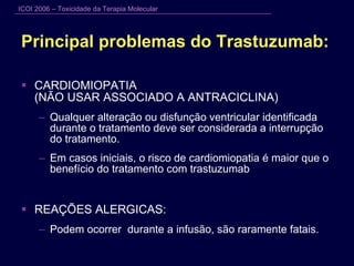 Principal problemas do Trastuzumab:  CARDIOMIOPATIA  (NÃO USAR ASSOCIADO A ANTRACICLINA) Qualquer alteração ou disfunção ventricular identificada durante o tratamento deve ser considerada a interrupção do tratamento.  Em casos iniciais, o risco de cardiomiopatia é maior que o benefício do tratamento com trastuzumab REAÇÕES ALERGICAS: Podem ocorrer  durante a infusão, são raramente fatais. 
