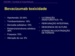 Bevacizumab toxicidade Hipertensão: 23-34% Tromboembolismo: 18% Dermatite exfoliativa: 19% Proteinúria/sindrome nefrótica: 36% Fraqueza: 70% Alteração de voz: 9% ULCERAÇÃO ANASTOMÓTICA: 1% PERFURAÇÃO INTESTINAL DEISCENCIA DE SUTURA ATRASO NA CICATRIZAÇÃO DE FERIDAS 