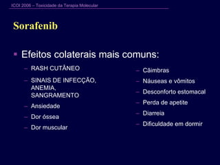 Sorafenib  Efeitos colaterais mais comuns: RASH CUTÂNEO SINAIS DE INFECÇÃO,  ANEMIA,  SANGRAMENTO Ansiedade Dor óssea  Dor muscular Cãimbras Náuseas e vômitos Desconforto estomacal Perda de apetite Diarreia Dificuldade em dormir 