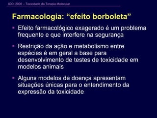 Farmacologia: “efeito borboleta” Efeito farmacológico exagerado é um problema frequente e que interfere na segurança Restrição da ação e metabolismo entre espécies é em geral a base para desenvolvimento de testes de toxicidade em modelos animais  Alguns modelos de doença apresentam situações únicas para o entendimento da expressão da toxicidade 