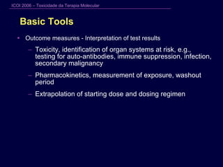 Basic Tools Outcome measures - Interpretation of test results Toxicity, identification of organ systems at risk, e.g., testing for auto-antibodies, immune suppression, infection, secondary malignancy Pharmacokinetics, measurement of exposure, washout period Extrapolation of starting dose and dosing regimen 