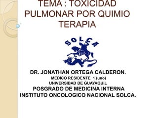 TEMA : TOXICIDAD
PULMONAR POR QUIMIO
TERAPIA
DR. JONATHAN ORTEGA CALDERON.
MEDICO RESIDENTE 1 (uno)
UNIVERSIDAD DE GUAYAQUIL
POSGRADO DE MEDICINA INTERNA
INSTITUTO ONCOLOGICO NACIONAL SOLCA.
 
