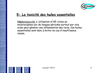 5- La toxicité des huiles essentielles
Néphrotoxicité :L'utilisation d'HE riches en
monoterpènes sur de longues périodes surtout par voie
orale peut générer une inflammation des reins. Ces huiles
essentielles sont donc à éviter en cas d'insuffisance
rénale.

@romat' ©2014

13

 