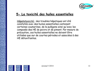 5- La toxicité des huiles essentielles
Hépatotoxicité : des troubles hépatiques ont été
constatés avec des huiles essentielles contenant
certaines coumarines, de la pulégone ainsi qu'avec les
composés des HE de poivre et de piment. Par mesure de
précaution, ces huiles essentielles ne doivent être
utilisées que sur de courtes périodes et associées à des
HE détoxifiantes.

@romat' ©2014

12

 