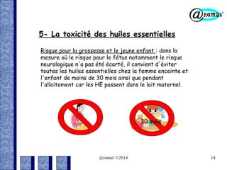 5- La toxicité des huiles essentielles
Risque pour la grossesse et le jeune enfant : dans la
mesure où le risque pour le fétus notamment le risque
neurologique n'a pas été écarté, il convient d'éviter
toutes les huiles essentielles chez la femme enceinte et
l'enfant de moins de 30 mois ainsi que pendant
l'allaitement car les HE passent dans le lait maternel.

- 30 mois

@romat' ©2014

14

 