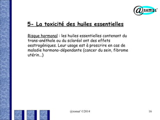 5- La toxicité des huiles essentielles
Risque hormonal : les huiles essentielles contenant du
trans-anéthole ou du sclaréol ont des effets
oestrogéniques. Leur usage est à proscrire en cas de
maladie hormono-dépendante (cancer du sein, fibrome
utérin...)

@romat' ©2014

16

 