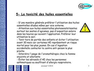 5- La toxicité des huiles essentielles
- D'une manière générale préférer l'utilisation des huiles
essentielles diluées même par voie externe.
- Attention aux huiles essentielles photosensibilisantes
surtout les zestes d'agrumes, pas d'exposition solaire
dans les heures qui suivent l'application. Préférer leur
utilisation le soir.
- Tenir hors de portée des enfants et éviter l'utilisation
avant 30 mois car certaines HE représentent un risque
mortel pour les plus jeunes. En cas d'ingestion
accidentelle contacter le centre anti-poison le plus
proche.
- Interdire l'usage de l'aromathérapie chez la femme
enceinte et allaitante
- Éviter les aérosols d'HE chez les personnes
asthmatiques ou souffrant d'allergie respiratoire.
@romat' ©2014

3

 