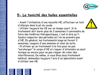5- La toxicité des huiles essentielles
- Avant l'utilisation d'une nouvelle HE, effectuer un test
d'allergie dans le pli du coude.
- Utiliser toujours les HE sur un temps court. Si le
traitement doit durer plus de 3 semaines il conviendra de
faire des fenêtres thérapeutiques, c'est-à-dire qu'il
faudra respecter des périodes où l'on ne prendra pas
d'HE. En général, les traitements longs se feront 3
semaines, coupure d'une semaine et ainsi de suite.
- N'utiliser qu'un traitement à la fois pour ne pas
"surcharger" le corps d'HE et risquer d'atteindre un seuil
toxique ou encore pour ne pas risquer de créer des
interférences. De même, si vous êtes sous traitement
médical, demandez toujours l'avis d'un spécialiste avant
d'utiliser une HE.
@romat' ©2014

4

 