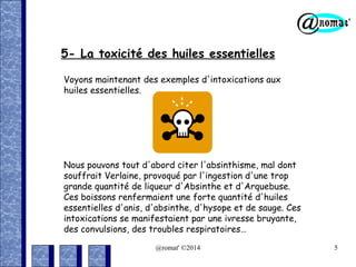 5- La toxicité des huiles essentielles
Voyons maintenant des exemples d'intoxications aux
huiles essentielles.

Nous pouvons tout d'abord citer l'absinthisme, mal dont
souffrait Verlaine, provoqué par l'ingestion d'une trop
grande quantité de liqueur d'Absinthe et d'Arquebuse.
Ces boissons renfermaient une forte quantité d'huiles
essentielles d'anis, d'absinthe, d'hysope et de sauge. Ces
intoxications se manifestaient par une ivresse bruyante,
des convulsions, des troubles respiratoires…
@romat' ©2014

5

 