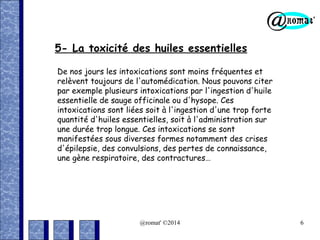 5- La toxicité des huiles essentielles
De nos jours les intoxications sont moins fréquentes et
relèvent toujours de l'automédication. Nous pouvons citer
par exemple plusieurs intoxications par l'ingestion d'huile
essentielle de sauge officinale ou d'hysope. Ces
intoxications sont liées soit à l'ingestion d'une trop forte
quantité d'huiles essentielles, soit à l'administration sur
une durée trop longue. Ces intoxications se sont
manifestées sous diverses formes notamment des crises
d'épilepsie, des convulsions, des pertes de connaissance,
une gène respiratoire, des contractures…

@romat' ©2014

6

 