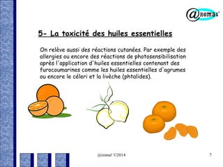 5- La toxicité des huiles essentielles
On relève aussi des réactions cutanées. Par exemple des
allergies ou encore des réactions de photosensibilisation
après l'application d'huiles essentielles contenant des
furocoumarines comme les huiles essentielles d'agrumes
ou encore le céleri et la livèche (phtalides).

@romat' ©2014

7

 