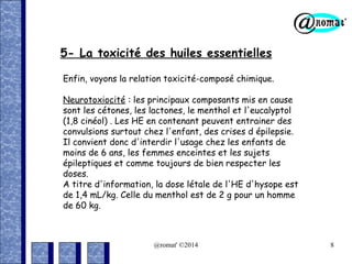 5- La toxicité des huiles essentielles
Enfin, voyons la relation toxicité-composé chimique.
Neurotoxiocité : les principaux composants mis en cause
sont les cétones, les lactones, le menthol et l'eucalyptol
(1,8 cinéol) . Les HE en contenant peuvent entrainer des
convulsions surtout chez l'enfant, des crises d épilepsie.
Il convient donc d'interdir l'usage chez les enfants de
moins de 6 ans, les femmes enceintes et les sujets
épileptiques et comme toujours de bien respecter les
doses.
A titre d'information, la dose létale de l'HE d'hysope est
de 1,4 mL/kg. Celle du menthol est de 2 g pour un homme
de 60 kg.

@romat' ©2014

8

 