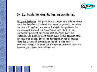 5- La toxicité des huiles essentielles
Risque allergique : les principaux composants mis en cause
sont les terpènes (surtout les sesquiterpènes), certaines
lactones, l'eugénol, le cinnamaldéhyde, les phénols, les
coumarines surtout les furocoumarines . Les HE en
contenant peuvent entrainer des allergies par voie
cutanée. Les phénols sont caustiques, ils ne doivent être
utilisés que dilués. Enfin, les furocoumarines contenus
dans les zestes d'agrumes et les phtalides sont
phototoxiques, il ne faut pas s'exposer au soleil dans les
heures qui suivent leur utilisation.

@romat' ©2014

9

 