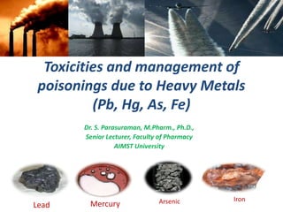 Toxicities and management of
poisonings due to Heavy Metals
(Pb, Hg, As, Fe)
Dr. S. Parasuraman, M.Pharm., Ph.D.,
Senior Lecturer, Faculty of Pharmacy
AIMST University
Lead Mercury
IronArsenic
 