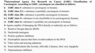 International Agency For Research on Cancer (IARC) Classification of
Carcinogens: According to IARC, carcinogens are classified as follows:
i) IARC class 1: substance is carcinogenic to humans.
ii) IARC class 2A :- substance is probably carcinogenic to humans
iii) IARC class 2B:- substance is possibly carcinogenic to humans.
iv) IARC class 3:- substance is not classifiable to its carcinogenicity humans.
v) IARC class 4:- substance is probably not carcinogenic to humans.
➤ Agents capable of damaging the DNA directly or indirectly are as follows:
1) Reactive Oxygen Species (ROS)
2) Nucleoside analogues
3) Protein synthesis inhibitors
4) Electrophilic species that form covalent adducts to the DNA
5) Ultra violet and ionizing radiations
6) Some herbal plants like Aconite, Alfa-alfa, Calamus, Aloe vera, Ispaghula
7) Topoisomerase inhibitors
 