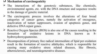 Mechanism of carcinogenicity
 The interactions of the genotoxic substances, like chemicals,
environmental agents, etc. with the DNA structure and sequence results
in the damage of genetic material.
 The carcinogenic process involves the alterations of four broad
categories of cancer genes, namely the activation of oncogenes,
inactivation of tumor suppressors, evasion of apoptosis genes, and
defective DNA repair genes.
 Reactive Oxygen Species (ROS) is also one of the causes resulting in the
formation of oxidative lesions in DNA known as 8-
hydroxydeoxyguanosine.
 Decomposition of primary free radical intermediate of lipid per oxidation
result in the formation of reactive aldehydes, which is responsible for
causing many oxidative stress related diseases, like fibrosis,
atherosclerosis, and neurodegenerative diseases.
 