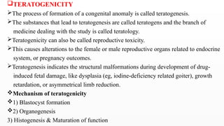 TERATOGENICITY
The process of formation of a congenital anomaly is called teratogenesis.
The substances that lead to teratogenesis are called teratogens and the branch of
medicine dealing with the study is called teratology.
Teratogenicity can also be called reproductive toxicity.
This causes alterations to the female or male reproductive organs related to endocrine
system, or pregnancy outcomes.
Teratogenesis indicates the structural malformations during development of drug-
induced fetal damage, like dysplasia (eg, iodine-deficiency related goiter), growth
retardation, or asymmetrical limb reduction.
Mechanism of teratogenicity
1) Blastocyst formation
2) Organogenesis
3) Histogenesis & Maturation of function
 