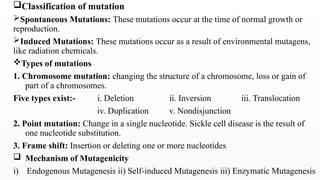 Classification of mutation
Spontaneous Mutations: These mutations occur at the time of normal growth or
reproduction.
Induced Mutations: These mutations occur as a result of environmental mutagens,
like radiation chemicals.
Types of mutations
1. Chromosome mutation: changing the structure of a chromosome, loss or gain of
part of a chromosomes.
Five types exist:- i. Deletion ii. Inversion iii. Translocation
iv. Duplication v. Nondisjunction
2. Point mutation: Change in a single nucleotide. Sickle cell disease is the result of
one nucleotide substitution.
3. Frame shift: Insertion or deleting one or more nucleotides
 Mechanism of Mutagenicity
i) Endogenous Mutagenesis ii) Self-induced Mutagenesis iii) Enzymatic Mutagenesis
 