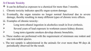 3) Chronic Toxicity
 It can be defined as exposure to a chemical for more than 3 months.
i. Chronic toxicity indicates specific organ system damage.
ii. Eventually, the organ remains no longer normal functional due to severe
damage, thereby resulting in many different types of chronic toxic effects.
iii. Examples of chronic toxicity:
 Long term ethanol ingestion in alcoholics result in liver cirrhosis.
 Several years of lead exposure in workmen causes kidney disease.
 Long term cigarette smokers develop chronic bronchitis.
iv. These studies are performed with the requirement of minimum one rodent and
one non-rodent species.
v. The test sample is administered in the animals for over more than 90 days &
periodically observed for the result.
 