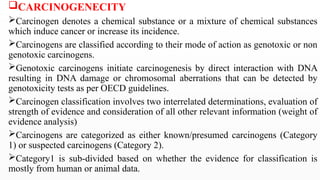 CARCINOGENECITY
Carcinogen denotes a chemical substance or a mixture of chemical substances
which induce cancer or increase its incidence.
Carcinogens are classified according to their mode of action as genotoxic or non
genotoxic carcinogens.
Genotoxic carcinogens initiate carcinogenesis by direct interaction with DNA
resulting in DNA damage or chromosomal aberrations that can be detected by
genotoxicity tests as per OECD guidelines.
Carcinogen classification involves two interrelated determinations, evaluation of
strength of evidence and consideration of all other relevant information (weight of
evidence analysis)
Carcinogens are categorized as either known/presumed carcinogens (Category
1) or suspected carcinogens (Category 2).
Category1 is sub-divided based on whether the evidence for classification is
mostly from human or animal data.
 