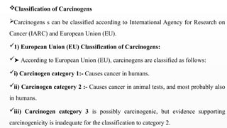 Classification of Carcinogens
Carcinogens s can be classified according to International Agency for Research on
Cancer (IARC) and European Union (EU).
1) European Union (EU) Classification of Carcinogens:
➤ According to European Union (EU), carcinogens are classified as follows:
i) Carcinogen category 1:- Causes cancer in humans.
ii) Carcinogen category 2 :- Causes cancer in animal tests, and most probably also
in humans.
iii) Carcinogen category 3 is possibly carcinogenic, but evidence supporting
carcinogenicity is inadequate for the classification to category 2.
 