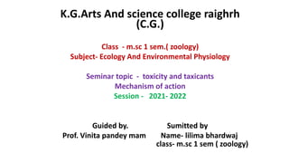 K.G.Arts And science college raighrh
(C.G.)
Class - m.sc 1 sem.( zoology)
Subject- Ecology And Environmental Physiology
Seminar topic - toxicity and taxicants
Mechanism of action
Session - 2021- 2022
Guided by. Sumitted by
Prof. Vinita pandey mam Name- lilima bhardwaj
class- m.sc 1 sem ( zoology)
 