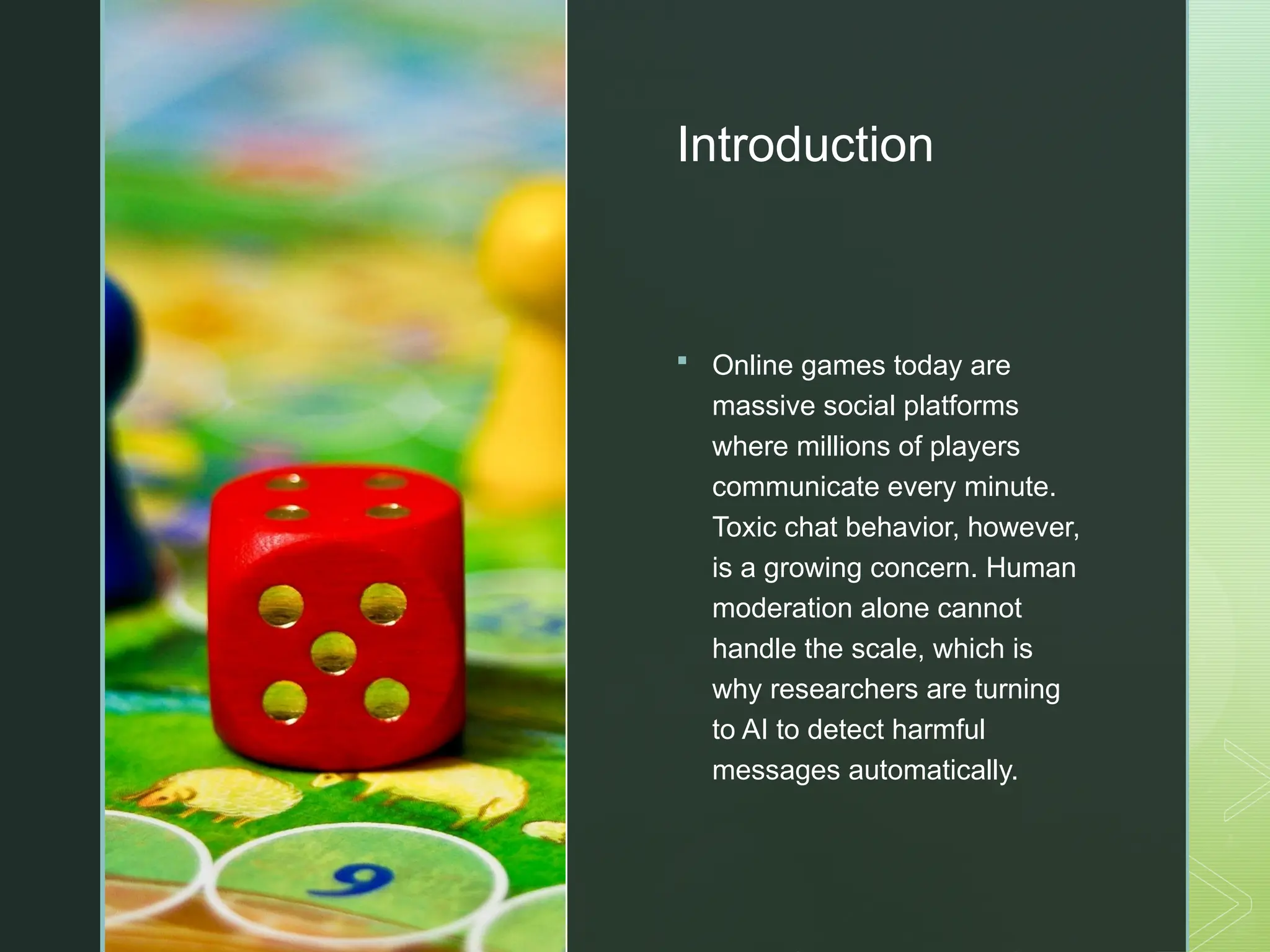 z
Introduction
 Online games today are
massive social platforms
where millions of players
communicate every minute.
Toxic chat behavior, however,
is a growing concern. Human
moderation alone cannot
handle the scale, which is
why researchers are turning
to AI to detect harmful
messages automatically.
 