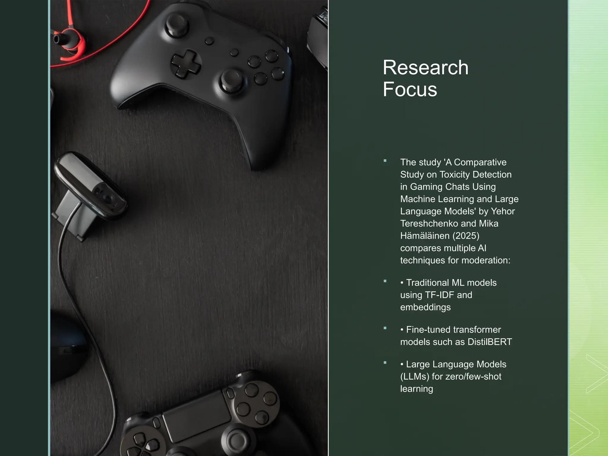 z
Research
Focus
 The study 'A Comparative
Study on Toxicity Detection
in Gaming Chats Using
Machine Learning and Large
Language Models' by Yehor
Tereshchenko and Mika
Hämäläinen (2025)
compares multiple AI
techniques for moderation:
 • Traditional ML models
using TF-IDF and
embeddings
 • Fine-tuned transformer
models such as DistilBERT
 • Large Language Models
(LLMs) for zero/few-shot
learning
 