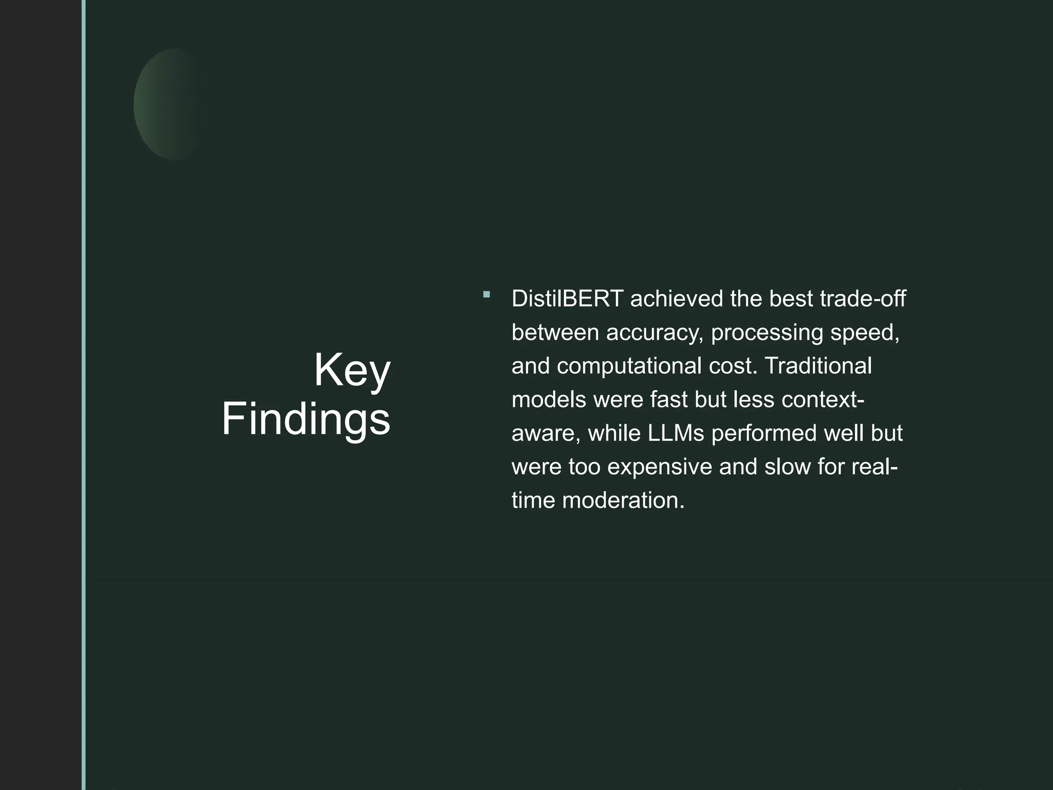 z
Key
Findings
 DistilBERT achieved the best trade off
‑
between accuracy, processing speed,
and computational cost. Traditional
models were fast but less context-
aware, while LLMs performed well but
were too expensive and slow for real-
time moderation.
 