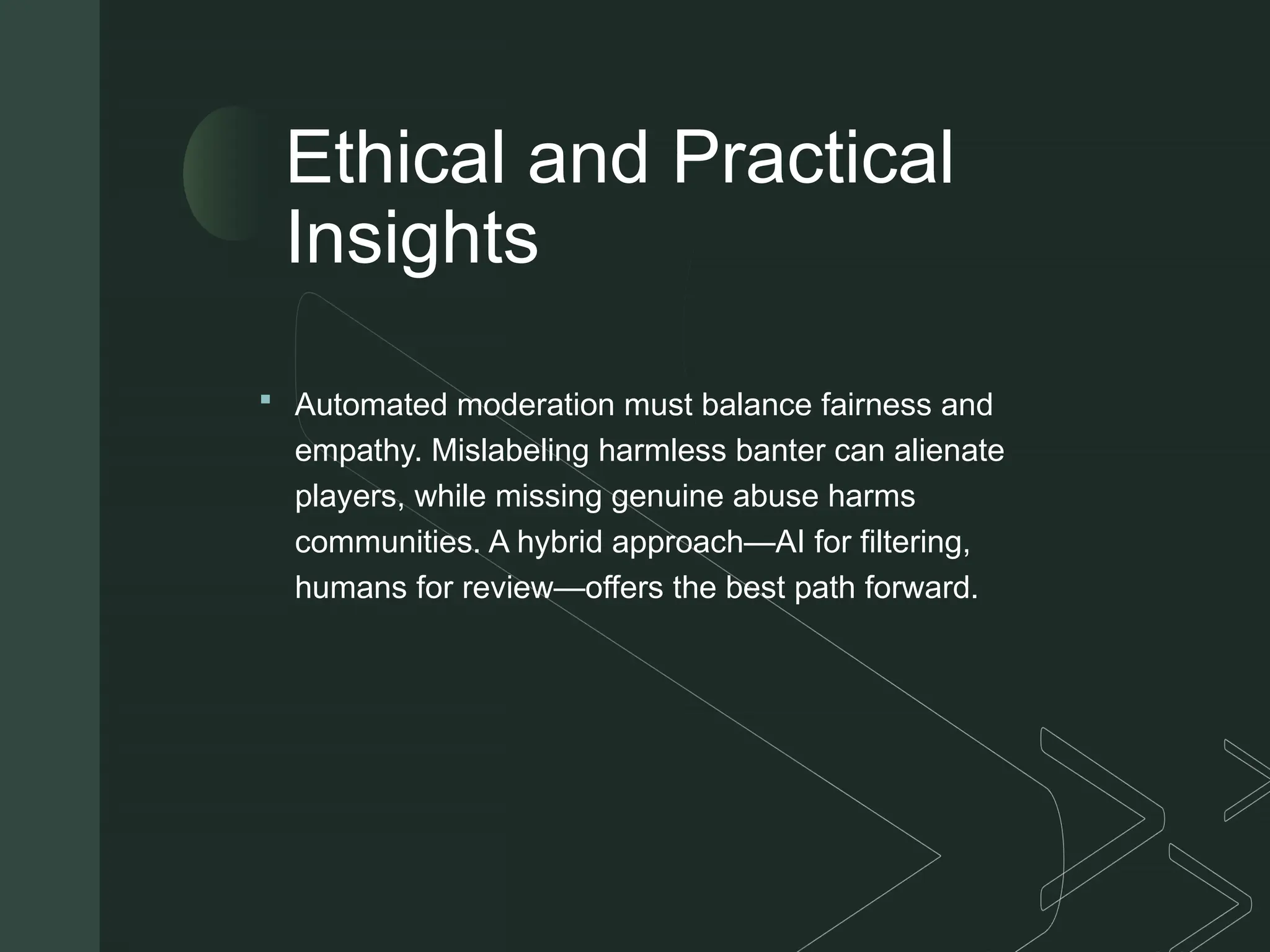 z
Ethical and Practical
Insights
 Automated moderation must balance fairness and
empathy. Mislabeling harmless banter can alienate
players, while missing genuine abuse harms
communities. A hybrid approach—AI for filtering,
humans for review—offers the best path forward.
 