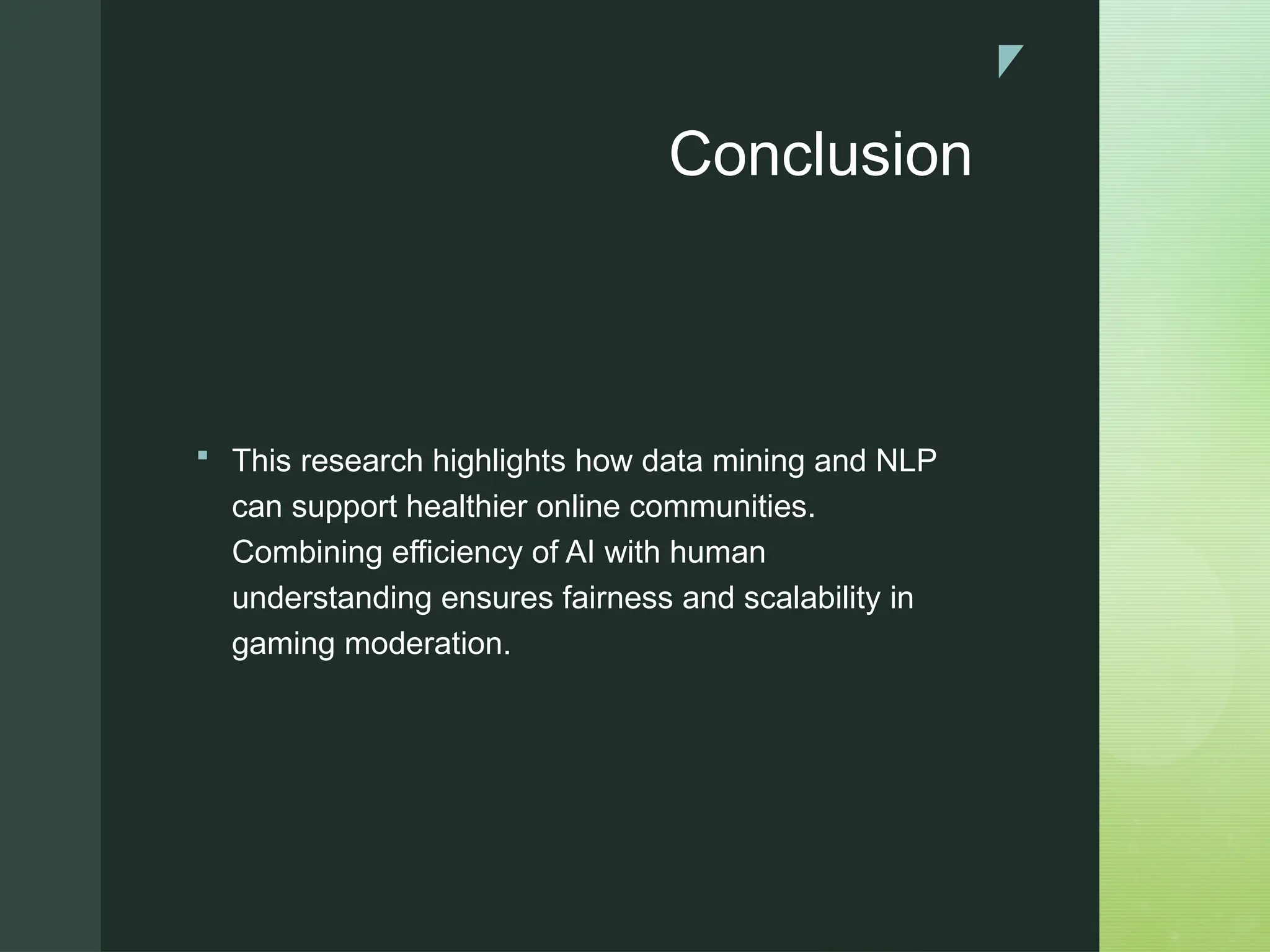 z
Conclusion
 This research highlights how data mining and NLP
can support healthier online communities.
Combining efficiency of AI with human
understanding ensures fairness and scalability in
gaming moderation.
 