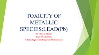 TOXICITY OF
METALLIC
SPECIES:LEAD(Pb)
Dr. Vikas A. Thakur
Deptt. Of Chemistry
K.B.P.College, Vashi( Empowered Autonomous)
 