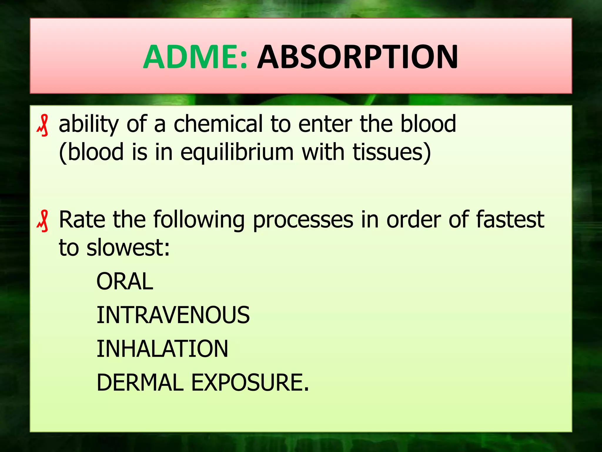 ADME: ABSORPTION
₰ ability of a chemical to enter the blood
  (blood is in equilibrium with tissues)

₰ Rate the following processes in order of fastest
  to slowest:
      ORAL
      INTRAVENOUS
      INHALATION
      DERMAL EXPOSURE.
 
