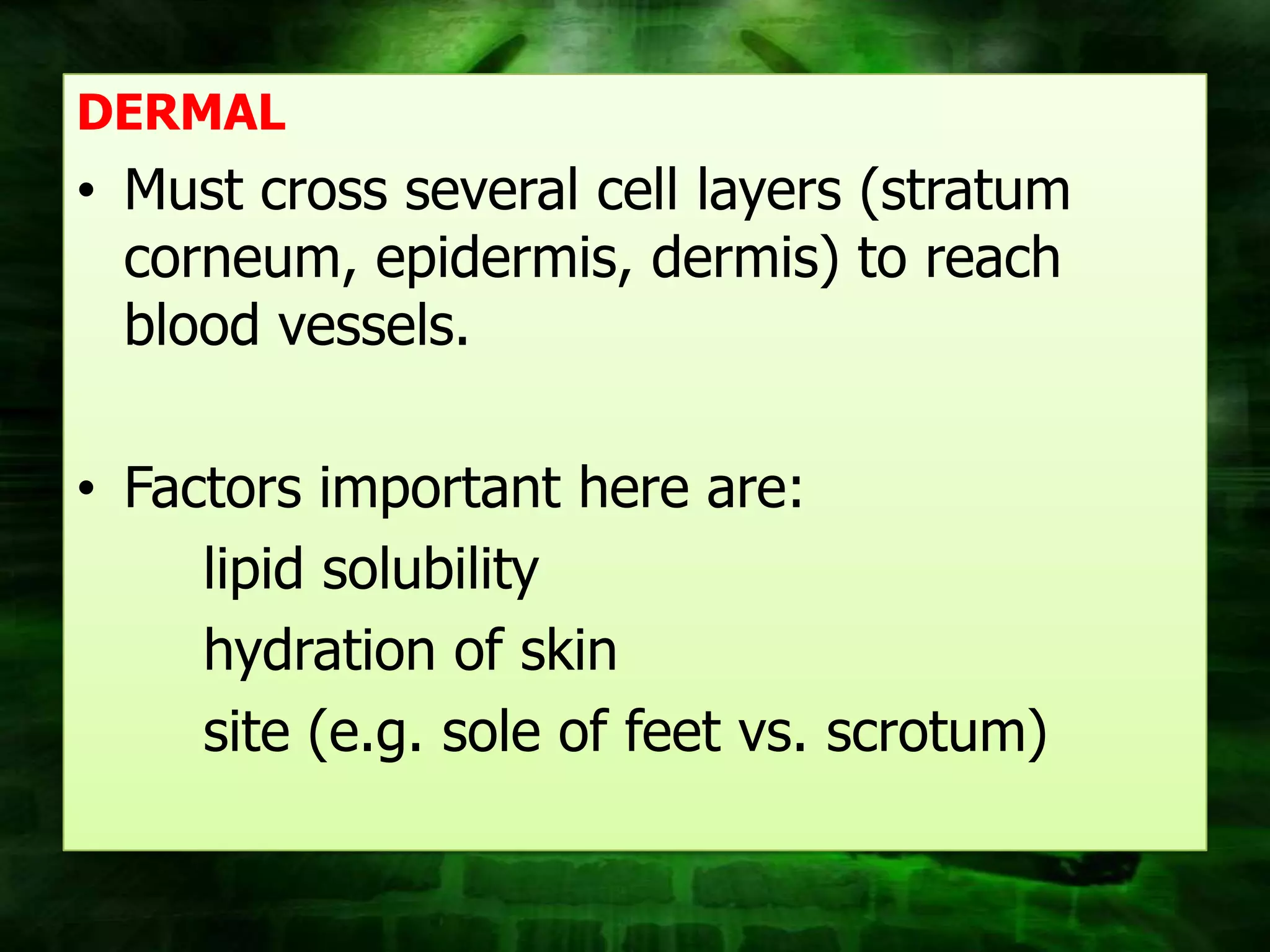 DERMAL
• Must cross several cell layers (stratum
  corneum, epidermis, dermis) to reach
  blood vessels.

• Factors important here are:
     lipid solubility
     hydration of skin
     site (e.g. sole of feet vs. scrotum)
 