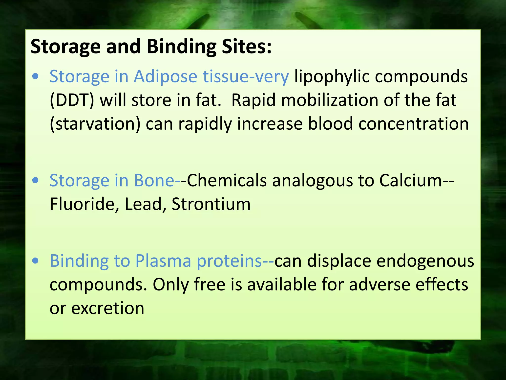 Storage and Binding Sites:
• Storage in Adipose tissue-very lipophylic compounds
  (DDT) will store in fat. Rapid mobilization of the fat
  (starvation) can rapidly increase blood concentration

• Storage in Bone--Chemicals analogous to Calcium--
  Fluoride, Lead, Strontium

• Binding to Plasma proteins--can displace endogenous
  compounds. Only free is available for adverse effects
  or excretion
 